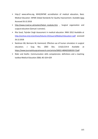 105
• http:// www.wfme.org, WHO/WFME accreditation of medical education, Basic
Medical Education- WFME Global Standards for Quality Improvement. Available here
Accessed 26.12.2018
• http://www.rcsed.ac.uk/eselect/Select_modules.htm , Surgical organization and
surgical education (Samuel J Leinster).
• Rita Sood, Tejinder Singh Assessment in medical education. NMJI 2012 Available at
http://archive.nmji.in/archives/Volume-25/Issue-6/Medical-Education-I.pdf accessed
26.12.2018
• Nackman GB, Bermann M, Hammond. Effective use of human simulators in surgical
education; J Surg Res. 2003 Dec; 115(2):214-8 Available at
https://www.journalofsurgicalresearch.com/article/S0022-4804(03)00359-7/pdf
• Rider and Keefer. Communication skills competencies: definitions and a teaching
toolbox Medical Education 2006; 40: 624–629
 