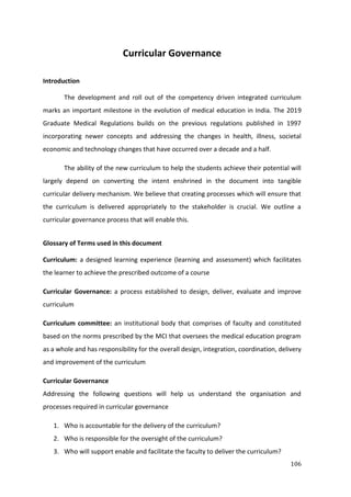 106
Curricular Governance
Introduction
The development and roll out of the competency driven integrated curriculum
marks an important milestone in the evolution of medical education in India. The 2019
Graduate Medical Regulations builds on the previous regulations published in 1997
incorporating newer concepts and addressing the changes in health, illness, societal
economic and technology changes that have occurred over a decade and a half.
The ability of the new curriculum to help the students achieve their potential will
largely depend on converting the intent enshrined in the document into tangible
curricular delivery mechanism. We believe that creating processes which will ensure that
the curriculum is delivered appropriately to the stakeholder is crucial. We outline a
curricular governance process that will enable this.
Glossary of Terms used in this document
Curriculum: a designed learning experience (learning and assessment) which facilitates
the learner to achieve the prescribed outcome of a course
Curricular Governance: a process established to design, deliver, evaluate and improve
curriculum
Curriculum committee: an institutional body that comprises of faculty and constituted
based on the norms prescribed by the MCI that oversees the medical education program
as a whole and has responsibility for the overall design, integration, coordination, delivery
and improvement of the curriculum
Curricular Governance
Addressing the following questions will help us understand the organisation and
processes required in curricular governance
1. Who is accountable for the delivery of the curriculum?
2. Who is responsible for the oversight of the curriculum?
3. Who will support enable and facilitate the faculty to deliver the curriculum?
 