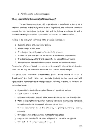108
 Provides faculty and student support
Who is responsible for the oversight of the curriculum?
The curriculum committee (CC) as constituted in compliance to the terms of
reference provided by the MCI (circular date) is responsible. The curriculum committee
ensures that the institutional curricular plan and its delivery are aligned to and in
accordance to the principles and requirements enshrined in the GMR document.
The role of the curriculum committee in this process is summarised:
a. Overall in-charge of the curricular delivery
b. Meets at least 6 times a year
c. Provides oversight and support of the curricular program
d. Creates the timetable with the help of the CSC and AIT and approves them
e. Provides necessary authority and support for the work of the curriculum
f. Responsible for preparation reports etc as required by the medical council
A mechanism of phase-wise sub-committees and topic specific alignment and integration
teams that will help the curriculum committee in its task has been envisaged.
The phase wise Curriculum Subcommittee (CSC): should consist of heads of
departments/ key faculty from each specialty teaching in that phase and with
representation from members of other phases and reporting to the CC. Its functions are
summarised below:
a. Responsible for the implementation of the curriculum in each phase
b. Meets as often as needed
c. Reviews competencies for each phase and converts them into learning objectives
d. Works in aligning the curriculum as much as possible and enlisting help from other
phases in creating necessary vertical integration and links
e. Reduces redundancy across the phase by integrating overlapping teaching
elements
f. Develops learning and assessment methods for each phase
g. Prepares the timetable for the phase and presents it to the CC for approval
h. Collects feedback and provides student support
 