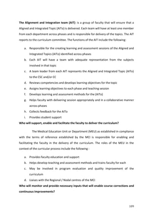 109
The Alignment and Integration team (AIT): is a group of faculty that will ensure that a
Aligned and Integrated Topic (AITo) is delivered. Each team will have at least one member
from each department across phases and is responsible for delivery of the topics. The AIT
reports to the curriculum committee. The functions of the AIT include the following:
a. Responsible for the creating learning and assessment sessions of the Aligned and
Integrated Topics (AITo) identified across phases
b. Each AIT will have a team with adequate representation from the subjects
involved in that topic
c. A team leader from each AIT represents the Aligned and Integrated Topic (AITo)
to the CSC and/or CC
d. Reviews competencies and develops learning objectives for the topic
e. Assigns learning objectives to each phase and teaching session
f. Develops learning and assessment methods for the (AITo)
g. Helps faculty with delivering session appropriately and in a collaborative manner
across phases
h. Collects feedback for the AITo
i. Provides student support
Who will support, enable and facilitate the faculty to deliver the curriculum?
The Medical Education Unit or Department (MEU) as established in compliance
with the terms of reference established by the MCI is responsible for enabling and
facilitating the faculty in the delivery of the curriculum. The roles of the MEU in the
context of the curricular process include the following :
a. Provides faculty education and support
b. Helps develop teaching and assessment methods and trains faculty for each
c. May be involved in program evaluation and quality improvement of the
curriculum
d. Liaises with the Regional / Nodal centres of the MCI
Who will monitor and provide necessary inputs that will enable course corrections and
continuous improvements?
 