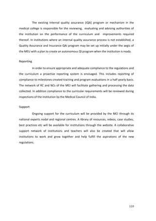 110
The existing internal quality assurance (IQA) program or mechanism in the
medical college is responsible for the reviewing, evaluating and advising authorities of
the institution on the performance of the curriculum and improvements required
thereof. In institutions where an internal quality assurance process is not established, a
Quality Assurance and Insurance QAI program may be set up initially under the aegis of
the MEU with a plan to create an autonomous QI program when the institution is ready.
Reporting
In order to ensure appropriate and adequate compliance to the regulations and
the curriculum a proactive reporting system is envisaged. This includes reporting of
compliance to milestones created training and program evaluations in a half yearly basis.
The network of RC and NCs of the MCI will facilitate gathering and processing the data
collected. In addition compliance to the curricular requirements will be reviewed during
inspections of the institution by the Medical Council of India.
Support
Ongoing support for the curriculum will be provided by the MCI through its
national experts nodal and regional centres. A library of resources, videos, case studies,
best practices etc will be available for institutions through the website. A collaborative
support network of institutions and teachers will also be created that will allow
institutions to work and grow together and help fulfill the aspirations of the new
regulations.
 