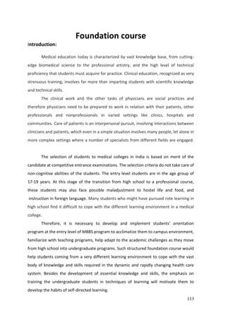 113
Foundation course
Introduction:
Medical education today is characterized by vast knowledge base, from cutting-
edge biomedical science to the professional artistry, and the high level of technical
proficiency that students must acquire for practice. Clinical education, recognized as very
strenuous training, involves far more than imparting students with scientific knowledge
and technical skills.
The clinical work and the other tasks of physicians are social practices and
therefore physicians need to be prepared to work in relation with their patients, other
professionals and nonprofessionals in varied settings like clinics, hospitals and
communities. Care of patients is an interpersonal pursuit, involving interactions between
clinicians and patients, which even in a simple situation involves many people, let alone in
more complex settings where a number of specialists from different fields are engaged.
The selection of students to medical colleges in India is based on merit of the
candidate at competitive entrance examinations. The selection criteria do not take care of
non-cognitive abilities of the students. The entry level students are in the age group of
17-19 years. At this stage of the transition from high school to a professional course,
these students may also face possible maladjustment to hostel life and food, and
instruction in foreign language. Many students who might have pursued rote learning in
high school find it difficult to cope with the different learning environment in a medical
college.
Therefore, it is necessary to develop and implement students’ orientation
program at the entry level of MBBS program to acclimatize them to campus environment,
familiarize with teaching programs, help adapt to the academic challenges as they move
from high school into undergraduate programs. Such structured foundation course would
help students coming from a very different learning environment to cope with the vast
body of knowledge and skills required in the dynamic and rapidly changing health care
system. Besides the development of essential knowledge and skills, the emphasis on
training the undergraduate students in techniques of learning will motivate them to
develop the habits of self-directed learning.
 