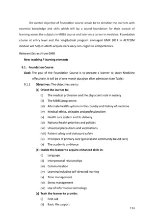 114
The overall objective of foundation course would be to sensitize the learners with
essential knowledge and skills which will lay a sound foundation for their pursuit of
learning across the subjects in MBBS course and later on a career in medicine. Foundation
course at entry level and the longitudinal program envisaged GMR 2017 in AETCOM
module will help students acquire necessary non-cognitive competencies.
Relevant Extract from GMR
New teaching / learning elements
9.1. Foundation Course
Goal: The goal of the Foundation Course is to prepare a learner to study Medicine
effectively. It will be of one month duration after admission (see Table)
9.1.1 Objectives: The objectives are to:
(a) Orient the learner to:
(i) The medical profession and the physician’s role in society
(ii) The MBBS programme
(iii) Alternate health systems in the country and history of medicine
(iv) Medical ethics, attitudes and professionalism
(v) Health care system and its delivery
(vi) National health priorities and policies
(vii) Universal precautions and vaccinations
(viii) Patient safety and biohazard safety
(ix) Principles of primary care (general and community based care)
(x) The academic ambience
(b) Enable the learner to acquire enhanced skills in:
(i) Language
(ii) Interpersonal relationships
(iii) Communication
(iv) Learning including self-directed learning
(v) Time management
(vi) Stress management
(vii) Use of information technology
(c) Train the learner to provide:
(i) First-aid
(ii) Basic life support
 