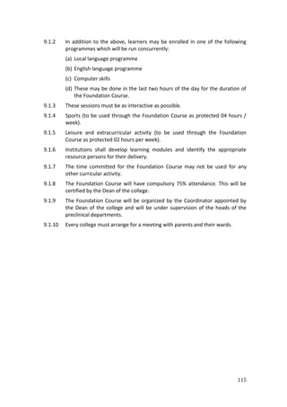 115
9.1.2 In addition to the above, learners may be enrolled in one of the following
programmes which will be run concurrently:
(a) Local language programme
(b) English language programme
(c) Computer skills
(d) These may be done in the last two hours of the day for the duration of
the Foundation Course.
9.1.3 These sessions must be as interactive as possible.
9.1.4 Sports (to be used through the Foundation Course as protected 04 hours /
week).
9.1.5 Leisure and extracurricular activity (to be used through the Foundation
Course as protected 02 hours per week).
9.1.6 Institutions shall develop learning modules and identify the appropriate
resource persons for their delivery.
9.1.7 The time committed for the Foundation Course may not be used for any
other curricular activity.
9.1.8 The Foundation Course will have compulsory 75% attendance. This will be
certified by the Dean of the college.
9.1.9 The Foundation Course will be organized by the Coordinator appointed by
the Dean of the college and will be under supervision of the heads of the
preclinical departments.
9.1.10 Every college must arrange for a meeting with parents and their wards.
 