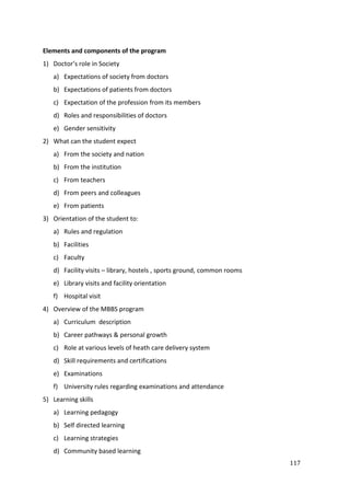 117
Elements and components of the program
1) Doctor’s role in Society
a) Expectations of society from doctors
b) Expectations of patients from doctors
c) Expectation of the profession from its members
d) Roles and responsibilities of doctors
e) Gender sensitivity
2) What can the student expect
a) From the society and nation
b) From the institution
c) From teachers
d) From peers and colleagues
e) From patients
3) Orientation of the student to:
a) Rules and regulation
b) Facilities
c) Faculty
d) Facility visits – library, hostels , sports ground, common rooms
e) Library visits and facility orientation
f) Hospital visit
4) Overview of the MBBS program
a) Curriculum description
b) Career pathways & personal growth
c) Role at various levels of heath care delivery system
d) Skill requirements and certifications
e) Examinations
f) University rules regarding examinations and attendance
5) Learning skills
a) Learning pedagogy
b) Self directed learning
c) Learning strategies
d) Community based learning
 