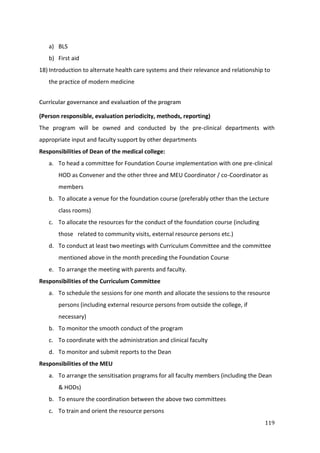 119
a) BLS
b) First aid
18) Introduction to alternate health care systems and their relevance and relationship to
the practice of modern medicine
Curricular governance and evaluation of the program
(Person responsible, evaluation periodicity, methods, reporting)
The program will be owned and conducted by the pre-clinical departments with
appropriate input and faculty support by other departments
Responsibilities of Dean of the medical college:
a. To head a committee for Foundation Course implementation with one pre-clinical
HOD as Convener and the other three and MEU Coordinator / co-Coordinator as
members
b. To allocate a venue for the foundation course (preferably other than the Lecture
class rooms)
c. To allocate the resources for the conduct of the foundation course (including
those related to community visits, external resource persons etc.)
d. To conduct at least two meetings with Curriculum Committee and the committee
mentioned above in the month preceding the Foundation Course
e. To arrange the meeting with parents and faculty.
Responsibilities of the Curriculum Committee
a. To schedule the sessions for one month and allocate the sessions to the resource
persons (including external resource persons from outside the college, if
necessary)
b. To monitor the smooth conduct of the program
c. To coordinate with the administration and clinical faculty
d. To monitor and submit reports to the Dean
Responsibilities of the MEU
a. To arrange the sensitisation programs for all faculty members (including the Dean
& HODs)
b. To ensure the coordination between the above two committees
c. To train and orient the resource persons
 