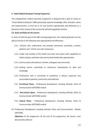 122
2. Indian Medical Graduate Training Programme
The undergraduate medical education programme is designed with a goal to create an
“Indian Medical Graduate” (IMG) possessing requisite knowledge, skills, attitudes, values
and responsiveness, so that she or he may function appropriately and effectively as a
physician of first contact of the community while being globally relevant.
2.3. Goals and Roles for the Learner
In order to fulfil the goal of the IMG training programme, the medical graduate must be
able to function in the following roles appropriately and effectively:-
2.3.1. Clinician who understands and provides preventive, promotive, curative,
palliative and holistic care with compassion.
2.3.2. Leader and member of the health care team and system with capabilities to
collect analyze, synthesize and communicate health data appropriately.
2.3.3. Communicator with patients, families, colleagues and community.
2.3.4. Lifelong learner committed to continuous improvement of skills and
knowledge.
2.3.5. Professional, who is committed to excellence, is ethical, responsive and
accountable to patients, community and profession.
7.4.1 Pre-Clinical Phase - Professional development including Attitude, Ethics &
Communication (AETCOM) module
7.4.2 Para-clinical phase - Professional development including Attitude, Ethics &
Communication (AETCOM) module
7.4.3 Clinical Phase - Professional development including Attitude, Ethics &
Communication (AETCOM) module
9.4 Professional Development including Attitude, Ethics and Communication Module
(AETCOM).
Objectives of the programme: At the end of the programme, the learner must
demonstrate ability to:
 