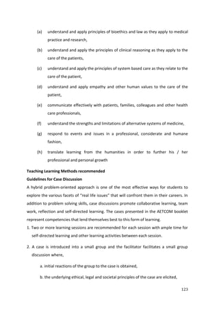 123
(a) understand and apply principles of bioethics and law as they apply to medical
practice and research,
(b) understand and apply the principles of clinical reasoning as they apply to the
care of the patients,
(c) understand and apply the principles of system based care as they relate to the
care of the patient,
(d) understand and apply empathy and other human values to the care of the
patient,
(e) communicate effectively with patients, families, colleagues and other health
care professionals,
(f) understand the strengths and limitations of alternative systems of medicine,
(g) respond to events and issues in a professional, considerate and humane
fashion,
(h) translate learning from the humanities in order to further his / her
professional and personal growth
Teaching Learning Methods recommended
Guidelines for Case Discussion
A hybrid problem-oriented approach is one of the most effective ways for students to
explore the various facets of “real life issues” that will confront them in their careers. In
addition to problem solving skills, case discussions promote collaborative learning, team
work, reflection and self-directed learning. The cases presented in the AETCOM booklet
represent competencies that lend themselves best to this form of learning.
1. Two or more learning sessions are recommended for each session with ample time for
self-directed learning and other learning activities between each session.
2. A case is introduced into a small group and the facilitator facilitates a small group
discussion where,
a. initial reactions of the group to the case is obtained,
b. the underlying ethical, legal and societal principles of the case are elicited,
 
