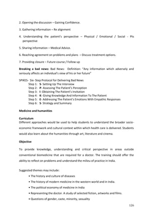 126
2. Opening the discussion – Gaining Confidence.
3. Gathering information – Re alignment
4. Understanding the patient’s perspective – Physical / Emotional / Social - Pts
perspective
5. Sharing information – Medical Advice.
6. Reaching agreement on problems and plans – Discuss treatment options.
7. Providing closure – Future course / Follow up
Breaking a bad news: Bad News: Definition: “Any information which adversely and
seriously affects an individual’s view of his or her future”
SPIKES- Six- Step Protocol for Delivering Bad News
Step 1: S- Setting Up The Interview
Step 2: P- Assessing The Patient’s Perception
Step 3: I- Obtaining The Patient’s Invitation
Step 4: K- Giving Knowledge And Information To The Patient
Step 5: E- Addressing The Patient’s Emotions With Empathic Responses
Step 6: S- Strategy and Summary
Medicine and humanities
Curriculum
Different approaches would be used to help students to understand the broader socio-
economic framework and cultural context within which health care is delivered. Students
would also learn about the humanities through art, literature and cinema.
Objective
To provide knowledge, understanding and critical perspective in areas outside
conventional biomedicine that are required for a doctor. The training should offer the
ability to reflect on problems and understand the milieu of practice in India.
Suggested themes may include:
• The history and culture of diseases
• The history of modern medicine in the western world and in India.
• The political economy of medicine in India
• Representing the doctor. A study of selected fiction, artworks and films.
• Questions of gender, caste, minority, sexuality
 