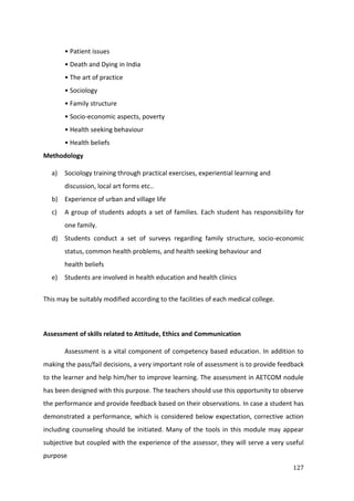 127
• Patient issues
• Death and Dying in India
• The art of practice
• Sociology
• Family structure
• Socio-economic aspects, poverty
• Health seeking behaviour
• Health beliefs
Methodology
a) Sociology training through practical exercises, experiential learning and
discussion, local art forms etc..
b) Experience of urban and village life
c) A group of students adopts a set of families. Each student has responsibility for
one family.
d) Students conduct a set of surveys regarding family structure, socio-economic
status, common health problems, and health seeking behaviour and
health beliefs
e) Students are involved in health education and health clinics
This may be suitably modified according to the facilities of each medical college.
Assessment of skills related to Attitude, Ethics and Communication
Assessment is a vital component of competency based education. In addition to
making the pass/fail decisions, a very important role of assessment is to provide feedback
to the learner and help him/her to improve learning. The assessment in AETCOM nodule
has been designed with this purpose. The teachers should use this opportunity to observe
the performance and provide feedback based on their observations. In case a student has
demonstrated a performance, which is considered below expectation, corrective action
including counseling should be initiated. Many of the tools in this module may appear
subjective but coupled with the experience of the assessor, they will serve a very useful
purpose
 