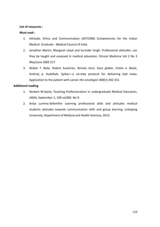 128
List of resources :
Must read :
1. Attitude, Ethics and Communication (AETCOM) Competencies for the Indian
Medical Graduate - Medical Council of India
2. Jonathan Martin, Margaret Lloyd and Surinder Singh. Professional attitudes: can
they be taught and assessed in medical education. Clinical Medicine Vol 2 No 3
May/June 2002 217
3. Walter f. Baile, Robert buckman, Renato lenzi, Gary glober, Estela a. Beale,
Andrzej p. Kudelkab. Spikes—a six-step protocol for delivering bad news:
Application to the patient with cancer the oncologist 2000;5:302-311
Additional reading
1. Herbert M.Swick, Teaching Professionalism in undergraduate Medical Education,
JAMA, September 1, 199-vol282. No 9.
2. Antje Lumma-Sellenthin Learning professional skills and attitudes medical
students attitudes towards communication skills and group learning. Linkoping
University, Department of Medical and Health Sciences, 2013.
 
