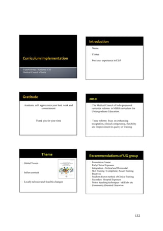 132
Name
Center
Previous experience in CISP
Expert Group / Academic Cell
Medical Council of India
Academic cell appreciates your hard work and
commitment
Thank you for your time
The Medical Council of India proposed
curricular reforms in MBBS curriculum for
Undergraduate Education.
These reforms focus on enhancing
integration, clinical competency, flexibility
and improvement in quality of training
Global Trends
Indian context
Locally relevant and feasible changes
Foundation Course
EarlyClinical Exposure
Integration –Vertical and Horizontal
SkillTraining / Competency based Training
Electives
Student doctor method of ClinicalTraining
Secondary Hospital Exposure
Newer teaching techniques – skill labs etc
Community Oriented Education
 