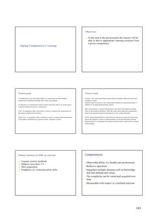141
Objectives
Aligning Competencies to Learning
● At the end of the presentation the learner will be
able to derive appropriate learning sessions from
a given competency
Terms used
A competency is an observable ability of a learner that includes multiple
components including knowledge skills values and attitude.
An objective is a statement of what a learner should be able to do at the end of
a specific learning session (or experience)
Core: A competency that is necessary in order to complete the requirements of
the subject (traditional must know)
None Core: A competency that is optional in order to complete the requirements
of the subject (traditional nice (good) to know/ desirable to know)
Terms Used
Lecture: Any instructional large group method including traditional lecture and
interactive lecture
Small Group Discussion: Any instructional method involving small groups of
students in an appropriate learning context
Skill Assessment: A session that assesses the skill of the student including
those in the practical laboratory, skills lab, skills station that uses mannequins/
paper case/simulated patients/real patients as the context demands
DOAP (Demonstrate Observe Assist Perform Session) A practical session that
allows the student to observe a demonstration, assist the performer, perform
(demonstrate) in a simulated environment, perform under supervision or perform
independently
Salient features of GMR as relevant
● Learner centric methods
● Didactic less than 1/3
● Skill acquisition
● Emphasis on communication skills
Competencies
• Observable ability of a health care professional
• Reflects a spectrum
• Integrates multiple domains such as knowledge
skill and attitude and values
• The complexity can be varied and acquired over
time
• Measurable with respect to a defined outcome
6
 