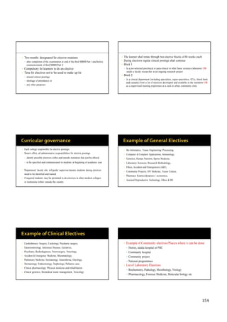 154
• Two months designated for elective rotations
• after completion of the examination at end of the third MBBS Part I and before
commencement of third MBBS Part II
• Compulsory for learners to do an elective
• Time for electives not to be used to make up for
• missed clinical postings
• shortage of attendance or
• any other purposes
• The learner shall rotate through two elective blocks of 04 weeks each
• During electives regular clinical postings shall continue
• Block 1
• In a pre-selected preclinical or para-clinical or other basic sciences laboratory OR
under a faculty researcher in an ongoing research project
• Block 2
• In a clinical department (including specialties, super-specialties, ICUs, blood bank
and casualty) from a list of electives developed and available in the institution OR
as a supervised learning experience at a rural or urban community clinic
• Each college responsible for elective postings
• Dean’s office, all administrative responsibilities for elective postings
• identify possible electives within and outside institution that can be offered
• to be specified and communicated to students at beginning of academic year
• Department/ faculty who will guide/ supervise/mentor students during electives
need to be identified and trained
• If required students may be permitted to do electives in other medical colleges
or institutions within/ outside the country
• Bio Informatics, Tissue Engineering/ Processing,
• Computer & Computer Applications, Immunology,
• Genetics, Human Nutrition, Sports Medicine,
• Laboratory Sciences, Research Methodology,
• Ethics, Accident and Emergencies (A&E),
• Community Projects, HIV Medicine, Tissue Culture,
• Pharmaco Kinetics/dynamics / economics,
• Assisted Reproductive Technology, Ethics & ME
• Cardiothoracic Surgery, Cardiology, Paediatric surgery,
• Gastroenterology, Infectious Disease, Geriatrics,
• Psychiatry, Radiodiagnosis, Neurosurgery, Neurology,
• Accident & Emergency Medicine, Rheumatology,
• Pulmonary Medicine, Neonatology, Anaesthesia, Oncology,
• Dermatology, Endocrinology, Nephrology, Palliative care,
• Clinical pharmacology, Physical medicine and rehabilitation
• Clinical genetics, Biomedical waste management, Toxicology
• Example of Community electives/Places where it can be done:
• District, taluka hospital or PHC
• Community hospital
• Community project
• National programmes
• List of Laboratory Electives:
• Biochemistry, Pathology, Microbiology, Virology
• Pharmacology, Forensic Medicine, Molecular biology etc
 