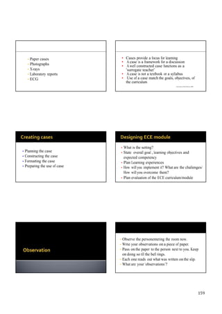 159
• Paper cases
• Photographs
• X-rays
• Laboratory reports
• ECG
• Cases provide a focus for learning
• A case is a framework for a discussion
• A well constructed case functions as a
“surrogate teacher”
• A case is not a textbook or a syllabus
• Use of a case match the goals, objectives, of
the curriculum
University of New Mexico, 2002
• Planning the case
• Constructing the case
• Formatting the case
• Preparing the use of case
• What is the setting?
• State overall goal , learning objectives and
expected competency
• Plan Learning experiences
• How will you implement it? What are the challenges/
How will you overcome them?
• Plan evaluation of the ECE curriculum/module
• Observe the personentering the room now.
• Write your observations on a piece of paper.
• Pass on the paper to the person next to you. Keep
on doing so till the bell rings.
• Each one reads out what was written on the slip.
• What are your ‘observations’?
 