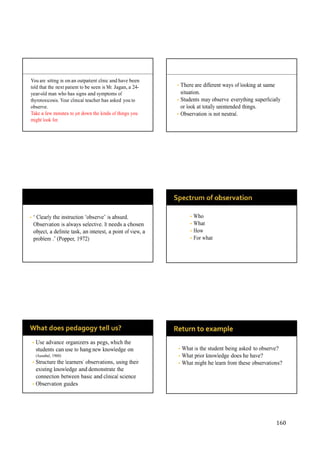 160
You are sitting in on an outpatient clinic and have been
told that the next patient to be seen is Mr. Jagan, a 24-
year-old man who has signs and symptoms of
thyrotoxicosis. Your clinical teacher has asked you to
observe.
Take a few minutes to jot down the kinds of things you
might look for.
• There are different ways of looking at same
situation.
• Students may observe everything superficially
or look at totally unintended things.
• Observation is not neutral.
• “ Clearly the instruction “observe” is absurd.
Observation is always selective. It needs a chosen
object, a definite task, an interest, a point of view, a
problem .” (Popper, 1972)
• Who
• What
• How
• For what
• Use advance organizers as pegs, which the
students can use to hang new knowledge on
(Ausubel, 1960)
• Structure the learners’ observations, using their
existing knowledge and demonstrate the
connection between basic and clinical science
• Observation guides
• What is the student being asked to observe?
• What prior knowledge does he have?
• What might he learn from these observations?
 