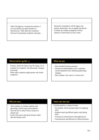 161
• Watch Mr Jagan as I examine him and see if
you can identify any typical features of
thyrotoxicosis. Think about the correlation
between his presenting symptoms and signs.
During this consultation with Mr Jagan I am
going to demonstrate how to palpate the thyroid.
Correlate the method of palpation with the
anatomy of thyroid that you have learnt.
You have heard the history from Mr. Jagan. Try to
correlate his symptoms with physiologic changes
in his body.
Which other conditions might present with similar
symptoms?
• Meet intended learning outcomes
• Develop an understanding of how symptoms
can be explained by the underlying physiologic
changes.
• Move students from ‘knows’ to ‘knows how’.
• Allow students to correlate anatomy and
physiology with the signs and symptoms.
• Have the feel of utility of basic sciences in
patient care
• Look at the person having the disease rather
than the disease itself.
• Can be used in a variety of ways:
• Two students observing same aspect & comparing
notes
• Students observing different aspects and sharing
ideas
• Focusing on communication, data gathering etc.
• Communication and differences in different patients.
 