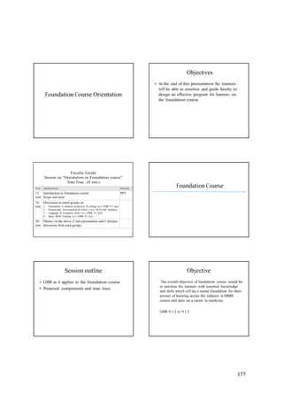 177
Faculty Guide
Session on “Orientation on Foundation course”
Total Time : 45 min.s
Time Agenda/Activity Materials
15
min
Introduction to Foundation course
Scope and need
PPT
10
min
Discussion in small groups on
1. Orientation to medical profession & college w.r.t GMR 9.1.2(a)
2. Professional Development & Ethics ( w.r.t AETCOM module)
3. Language & Computer skills w.r.t GMR 9.1.2(b)
4. Basic Skills Training w.r.t GMR 9.1.2(c)
20
min
Plenary on the above (3 min presentation and 2 minutes
discussion from each group)
Objectives
Foundation Course Orientation
• At the end of this presentation the trainers
will be able to sensitize and guide faculty to
design an effective program for learners on
the foundation course
Foundation Course
Session outline
• GMR as it applies to the foundation course
• Proposed components and time lines
Objective
The overall objective of foundation course would be
to sensitize the learners with essential knowledge
and skills which will lay a sound foundation for their
pursuit of learning across the subjects in MBBS
course and later on a career in medicine.
GMR 9.1.2 to 9.1.3
 