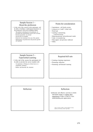179
Sample Session 1 –
About the profession
• At the end of the session (s) the participant will
be able to facilitate a small group discussion on
the profession with novice students where
– The student is introduced to the profession, its
privileges and responsibilities and its role in society
– His/her expectations are elicited
– His/her fears as assuaged
– Relate his/ her learning to the care of the patient
– Opportunities for professional and personal growth
are explored
Points for consideration
• Expectations – self, family, society
• Losing out on “youth” vs hard work
• Work load
• Learning vs memorizing
– Contextual learning
• Balancing personal and professional needs
• Under vs overacheiving
• Help support and grievance redressal
• Safety
Sample Session 2 –
Experiential Learning
• At the end of the session the participant will
be able to provide the novice student with
– An experience of being in a clinical care or a
community situation
– Reflect and describe the situation
Required skill sets
• Creating a learning experience
• Promoting reflection
• Promoting self directed learning
Reflection Reflection
intellectual and affective activities in which
individuals engage to explore their
experiences in order to lead to a new
understanding and appreciation
Boud, D., Keogh, R., Walker, D. (1985). Reflection: turning
experience into learning. London: Kogan Page.
 