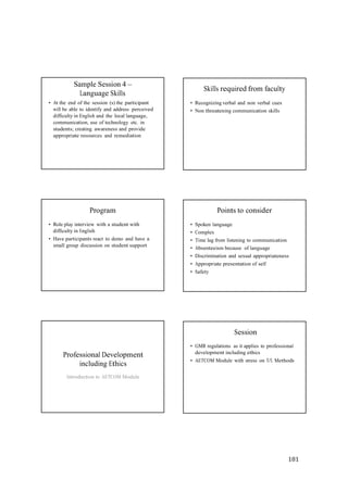 181
Sample Session 4 –
Language Skills
• At the end of the session (s) the participant
will be able to identify and address perceived
difficulty in English and the local language,
communication, use of technology etc. in
students; creating awareness and provide
appropriate resources and remediation
Skills required from faculty
• Recognizing verbal and non verbal cues
• Non threatening communication skills
Program
• Role play interview with a student with
difficulty in English
• Have participants react to demo and have a
small group discussion on student support
Points to consider
• Spoken language
• Complex
• Time lag from listening to communication
• Absenteeism because of language
• Discrimination and sexual appropriateness
• Appropriate presentation of self
• Safety
Session
Professional Development
including Ethics
Introduction to AETCOM Module
• GMR regulations as it applies to professional
development including ethics
• AETCOM Module with stress on T/L Methods
 