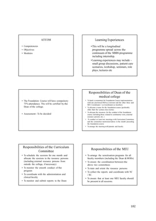 182
• Competencies
• Objectives
• Modules
AETCOM Learning Experiences
•This will be a longitudinal
programme spread across the
continuum of the MBBS programme
including internship.
•Learning experiences may include –
small group discussions, patient care
scenarios, workshop, seminars, role
plays, lectures etc
• The Foundation Course will have compulsory
75% attendance. This will be certified by the
Dean of the college.
• Assessment : To be decided
Responsibilities of Dean of the
medical college
• To head a committee for Foundation Course implementation
with one preclinical HOD as Convener and the other three and
MEU Coordinator / co-Coordinator as members
• To allocate a venue for the foundation course (preferably
other than the Lecture class rooms)
• To allocate the resources for the conduct of the foundation
course (including those related to community visits, external
resource persons etc..)
• To conduct at least two meetings with Curriculum Committee
and the committee mentioned above in the month preceding
the foundation course
• To arrange the meeting with parents and faculty.
Responsibilities of the Curriculum
Committee
• To schedule the sessions for one month and
allocate the sessions to the resource persons
(including external resource persons from
outside the college, if necessary)
• To monitor the smooth conduct of the
program
• To coordinate with the administration and
clinical faculty
• To monitor and submit reports to the Dean
Responsibilities of the MEU
• To arrange the sensitisation programs for all
faculty members (including the Dean & HODs)
• To ensure the coordination between the
above two committees
• To train and orient the resource persons
• To collect the reports and coordinate with NC
/ RC.
• To ensure that at least one MEU faculty should
be present in all sessions.
 