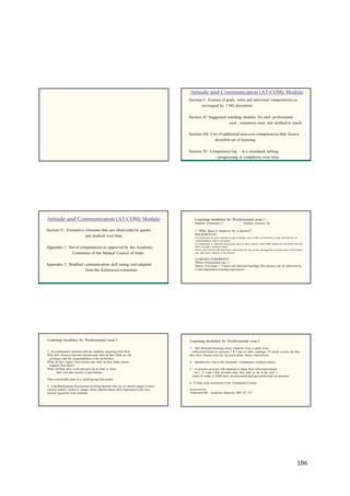 186
Attitude and Communication (AT-COM) Module
Section I: Extract of goals, roles and universal competencies as
envisaged by I MG document.
Section II: Suggested teaching modules for each professional
year , resources cases and method to teach
Section III: List of additional non-core competencies that form a
desirable set of learning
Section IV: Competency log - in a simulated setting .
- progressing in complexity over time.
Attitude and Communication (AT-COM) Module Learning modules for Professional year I
Number of Modules: 5 Number of hours: 34
Section V: Formative elements that are observable by guides
and marked over time.
Appendix 1: Set of competencies as approved by the Academic
Committee of the Medical Council of India
Appendix 2: Modified communication skill rating tool adapted
from the Kalamazoo consensus
1. What does it mean to be a doctor?
BACKGROUND
It is important for new entrants to get a holistic view of their profession, its ups and downs, its
responsibilities and its privileges.
It is important to start this discussion early in their careers when their minds are still fresh with the
thrill of joining medical school.
Such a discussion will help them remember the big picture through the program and remind them
why they have chosen to be doctors.
LEARNING EXPERIENCE
When: Professional year 1
Hours: 8 (6 hours + 2 hours self directed learning) This session can be delivered by
4 inter-dependent learning experiences
Learning modules for Professional year I
1. An exploratory session with the students enquiring from them
Why they chose to become doctors and what do they think are the
privileges and the responsibilities of the profession.
What do they expect from society and what do they think society
expects from them?
What will they have to do and give up in order to meet
their own and society’s expectations.
This is preferably done in a small group discussion.
2. A facilitated panel discussion involving doctors who are at various stages of their
careers (senior, midlevel, young) where doctorsshare their experiences and also
answer questions from students.
Learning modules for Professional year I
3. Self directed learning where students write a report from
reflection based on sessions 1 & 2 and on other readings, TV series movies etc that
they have chosen from the lay press about doctor experiences.
4. Introductory visit to the hospital / community medical centres
5. A closure session with students to share their reflections based
on 1, 2, 3 and 4 that includes what they plan to do in the next 5
years in order to fulfill their professional and personal roles as doctors.
6. A white coat ceremony in the Foundation Course.
RESOURCES
Whitcomb ME. Academic Medicine 2007 82: 917
 