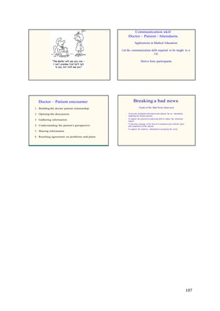 187
Communication skill
Doctor – Patient / Attendants
Applications in Medical Education
List the communication skills required to be taught to a
UG
Derive from participants
Doctor – Patient encounter
1. Building the doctor patient relationship
2. Opening the discussion
3. Gathering information
4. Understanding the patient’s perspective
5. Sharing information
6. Reaching agreement on problems and plans
Breaking a bad news
Goals of the Bad News Interview
To provide intelligible information and educate the pt / attendents
regarding the disease process.
To support the patient by employing skills to reduce the emotional
impact
To develop a strategy in the form of a treatment plan with the input
and cooperation of the patient.
To support the relatives / attendents in accepting the event.
 