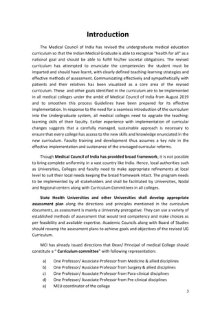 3
Introduction
The Medical Council of India has revised the undergraduate medical education
curriculum so that the Indian Medical Graduate is able to recognize "health for all" as a
national goal and should be able to fulfill his/her societal obligations. The revised
curriculum has attempted to enunciate the competencies the student must be
imparted and should have learnt, with clearly defined teaching-learning strategies and
effective methods of assessment. Communicating effectively and sympathetically with
patients and their relatives has been visualized as a core area of the revised
curriculum. These and other goals identified in the curriculum are to be implemented
in all medical colleges under the ambit of Medical Council of India from August 2019
and to smoothen this process Guidelines have been prepared for its effective
implementation. In response to the need for a seamless introduction of the curriculum
into the Undergraduate system, all medical colleges need to upgrade the teaching-
learning skills of their faculty. Earlier experience with implementation of curricular
changes suggests that a carefully managed, sustainable approach is necessary to
ensure that every college has access to the new skills and knowledge enunciated in the
new curriculum. Faculty training and development thus assumes a key role in the
effective implementation and sustenance of the envisaged curricular reforms.
Though Medical Council of India has provided broad framework, it is not possible
to bring complete uniformity in a vast country like India. Hence, local authorities such
as Universities, Colleges and faculty need to make appropriate refinements at local
level to suit their local needs keeping the broad framework intact. The program needs
to be implemented by all stakeholders and shall be facilitated by Universities, Nodal
and Regional centers along with Curriculum Committees in all colleges.
State Health Universities and other Universities shall develop appropriate
assessment plan along the directions and principles mentioned in the curriculum
documents, as assessment is mainly a University prerogative. They can use a variety of
established methods of assessment that would test competency and make choices as
per feasibility and available expertise. Academic Councils along with Board of Studies
should revamp the assessment plans to achieve goals and objectives of the revised UG
Curriculum.
MCI has already issued directions that Dean/ Principal of medical College should
constitute a “ Curriculum committee” with following representation:
a) One Professor/ Associate Professor from Medicine & allied disciplines
b) One Professor/ Associate Professor from Surgery & allied disciplines
c) One Professor/ Associate Professor from Para-clinical disciplines
d) One Professor/ Associate Professor from Pre-clinical disciplines
e) MEU coordinator of the college
 