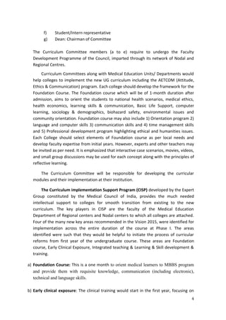4
f) Student/Intern representative
g) Dean: Chairman of Committee
The Curriculum Committee members (a to e) require to undergo the Faculty
Development Programme of the Council, imparted through its network of Nodal and
Regional Centres.
Curriculum Committees along with Medical Education Units/ Departments would
help colleges to implement the new UG curriculum including the AETCOM (Attitude,
Ethics & Communication) program. Each college should develop the framework for the
Foundation Course. The Foundation course which will be of 1-month duration after
admission, aims to orient the students to national health scenarios, medical ethics,
health economics, learning skills & communication, Basic Life Support, computer
learning, sociology & demographics, biohazard safety, environmental issues and
community orientation. Foundation course may also include 1) Orientation program 2)
language and computer skills 3) communication skills and 4) time management skills
and 5) Professional development program highlighting ethical and humanities issues.
Each College should select elements of Foundation course as per local needs and
develop faculty expertise from initial years. However, experts and other teachers may
be invited as per need. It is emphasized that interactive case scenarios, movies, videos,
and small group discussions may be used for each concept along with the principles of
reflective learning.
The Curriculum Committee will be responsible for developing the curricular
modules and their implementation at their institution.
The Curriculum implementation Support Program (CISP) developed by the Expert
Group constituted by the Medical Council of India, provides the much needed
intellectual support to colleges for smooth transition from existing to the new
curriculum. The key players in CISP are the faculty of the Medical Education
Department of Regional centers and Nodal centers to which all colleges are attached.
Four of the many new key areas recommended in the Vision 2015, were identified for
implementation across the entire duration of the course at Phase I. The areas
identified were such that they would be helpful to initiate the process of curricular
reforms from first year of the undergraduate course. These areas are Foundation
course, Early Clinical Exposure, Integrated teaching & Learning & Skill development &
training.
a) Foundation Course: This is a one month to orient medical learners to MBBS program
and provide them with requisite knowledge, communication (including electronic),
technical and language skills.
b) Early clinical exposure: The clinical training would start in the first year, focusing on
 
