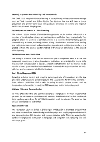 40
Learning in primary and secondary care environments
The GMR, 2019 has provisions for learning in both primary and secondary care settings
such as Taluk hospitals and Urban Health Care Centres. Learning will have a strong
prevention and primary care focus with particular emphasis on national and regional
health care priorities and programs.
Student - Doctor Method of Clinical Training
The student - doctor method of clinical training provides for the student to function as a
member of the clinical care team, work with patients and follow them longitudinally. The
program allows for students to care for patients in a supervised manner taking part in
admission day activities, following patients during the course of hospitalisation, writing
and maintaining case records and participating, observing and assisting in procedures in a
graded fashion. The student doctor method of training will commence in the second
clinical posting
Skill Acquisition and Certification
The ability of students to be able to acquire and practice important skills in a safe and
supervised environment is given importance. Institutions are mandated to create skills
labs in which skill acquisition is possible. A list of certifiable skills that the learner has to
acquire prior to graduation has been developed. Protected skill acquisition time for basic
skills has also been appropriated in the timetable.
Early Clinical Exposure (ECE)
Providing a clinical context and ensuring patient centricity of instructions are the key
principles underlying early clinical exposure. The ECE provides for three key elements -
basic science correlation, clinical skills including authentic patient contact and an
introduction to humanities in medicine. ECE is expanded further in this document.
Attitude Ethics and Communication
AETCOM (Attitude Ethics and Communication) is a longitudinal modular program that
provides for instruction in professionalism, bioethics and communication skills. Dedicated
time has been carved out for AETCOM instruction in all the phases. The program has
already been rolled out by the MCI.
Foundation Course
The Foundation Course is aimed at providing an introduction to the MBBS program that
will allow students from diverse backgrounds languages and varying degrees of technical
and communication skills to adapt and enhance required skills. There is a provision for
continued longitudinal instruction in language and computer skills following the one
month program.
 