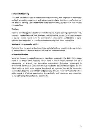 41
Self Directed Learning
The GMR, 2019 encourages shared responsibility in learning with emphasis on knowledge
and skill acquisition, assignment and task completion, living experiences, reflection and
self directed learning. Dedicated time for self directed learning is provided in each subject
in every phase.
Electives
Electives provide opportunities for students to acquire diverse learning experiences. Two,
four week blocks of elective time, has been created to allow students to a) rotate in a pre-
or a para - clinical / work under the supervision of a researcher, and b) rotate in a pre-
specified specialty / work in a rural or urban community clinic under supervision.
Sports and Extracurricular activity
Protected time for sports and extracurricular activity has been carved into the curriculum
to allow students to preserve work life balance and prevent burn out.
Assessment changes
Some key changes in areas of assessment have been proposed in the GMR, 2019. A pass
score in the theory AND practical/ clinical parts of the Internal Assessment will be a
prerequisite to attempt the summative examination. Formative assessment is
streamlined. Continuous assessment through log books, documentation reports etc are
given additional importance. Internal Assessment will not contribute to the summative
examination. Separate pass in theory and practical / clinical is required. Viva marks will be
added to practical/ clinical examination. A provision for skill assessment and assessment
of AETCOM competencies has also been made.
 
