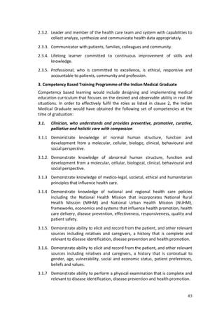 43
2.3.2. Leader and member of the health care team and system with capabilities to
collect analyze, synthesize and communicate health data appropriately.
2.3.3. Communicator with patients, families, colleagues and community.
2.3.4. Lifelong learner committed to continuous improvement of skills and
knowledge.
2.3.5. Professional, who is committed to excellence, is ethical, responsive and
accountable to patients, community and profession.
3. Competency Based Training Programme of the Indian Medical Graduate
Competency based learning would include designing and implementing medical
education curriculum that focuses on the desired and observable ability in real life
situations. In order to effectively fulfil the roles as listed in clause 2, the Indian
Medical Graduate would have obtained the following set of competencies at the
time of graduation:
3.1. Clinician, who understands and provides preventive, promotive, curative,
palliative and holistic care with compassion
3.1.1 Demonstrate knowledge of normal human structure, function and
development from a molecular, cellular, biologic, clinical, behavioural and
social perspective.
3.1.2. Demonstrate knowledge of abnormal human structure, function and
development from a molecular, cellular, biological, clinical, behavioural and
social perspective.
3.1.3 Demonstrate knowledge of medico-legal, societal, ethical and humanitarian
principles that influence health care.
3.1.4 Demonstrate knowledge of national and regional health care policies
including the National Health Mission that incorporates National Rural
Health Mission (NRHM) and National Urban Health Mission (NUHM),
frameworks, economics and systems that influence health promotion, health
care delivery, disease prevention, effectiveness, responsiveness, quality and
patient safety.
3.1.5. Demonstrate ability to elicit and record from the patient, and other relevant
sources including relatives and caregivers, a history that is complete and
relevant to disease identification, disease prevention and health promotion.
3.1.6. Demonstrate ability to elicit and record from the patient, and other relevant
sources including relatives and caregivers, a history that is contextual to
gender, age, vulnerability, social and economic status, patient preferences,
beliefs and values.
3.1.7 Demonstrate ability to perform a physical examination that is complete and
relevant to disease identification, disease prevention and health promotion.
 