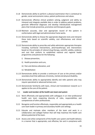 44
3.1.8 Demonstrate ability to perform a physical examination that is contextual to
gender, social and economic status, patient preferences and values.
3.1.9 Demonstrate effective clinical problem solving, judgment and ability to
interpret and integrate available data in order to address patient problems,
generate differential diagnoses and develop individualized management
plans that include preventive, promotive and therapeutic goals.
3.1.10 Maintain accurate, clear and appropriate record of the patient in
conformation with legal and administrative frame works.
3.1.11 Demonstrate ability to choose the appropriate diagnostic tests and interpret
these tests based on scientific validity, cost effectiveness and clinical
context.
3.1.12 Demonstrate ability to prescribe and safely administer appropriate therapies
including nutritional interventions, pharmacotherapy and interventions
based on the principles of rational drug therapy, scientific validity, evidence
and cost that conform to established national and regional health
programmes and policies for the following:
i) Disease prevention,
ii) Health promotion and cure,
iii) Pain and distress alleviation, and
iv) Rehabilitation
3.1.13 Demonstrate ability to provide a continuum of care at the primary and/or
secondary level that addresses chronicity, mental and physical disability.
3.1.14 Demonstrate ability to appropriately identify and refer patients who may
require specialized or advanced tertiary care.
3.1.15 Demonstrate familiarity with basic, clinical and translational research as it
applies to the care of the patient.
3.2. Leader and member of the health care team and system
3.2.1 Work effectively and appropriately with colleagues in an inter-professional
health care team respecting diversity of roles, responsibilities and
competencies of other professionals.
3.2.2 Recognize and function effectively, responsibly and appropriately as a health
care team leader in primary and secondary health care settings.
3.2.3 Educate and motivate other members of the team and work in a
collaborative and collegial fashion that will help maximize the health care
delivery potential of the team.
3.2.4 Access and utilize components of the health care system and health delivery
in a manner that is appropriate, cost effective, fair and in compliance with
 