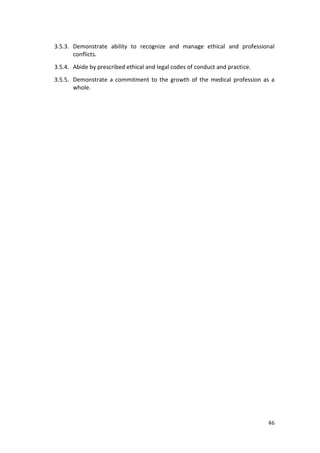 46
3.5.3. Demonstrate ability to recognize and manage ethical and professional
conflicts.
3.5.4. Abide by prescribed ethical and legal codes of conduct and practice.
3.5.5. Demonstrate a commitment to the growth of the medical profession as a
whole.
 