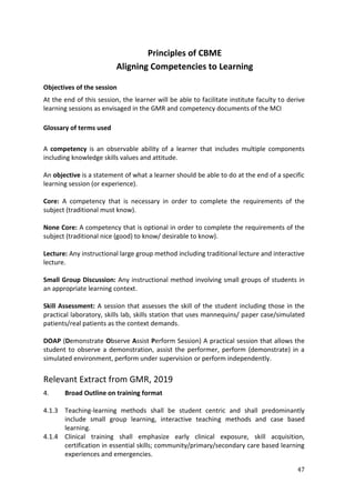 47
Principles of CBME
Aligning Competencies to Learning
Objectives of the session
At the end of this session, the learner will be able to facilitate institute faculty to derive
learning sessions as envisaged in the GMR and competency documents of the MCI
Glossary of terms used
A competency is an observable ability of a learner that includes multiple components
including knowledge skills values and attitude.
An objective is a statement of what a learner should be able to do at the end of a specific
learning session (or experience).
Core: A competency that is necessary in order to complete the requirements of the
subject (traditional must know).
None Core: A competency that is optional in order to complete the requirements of the
subject (traditional nice (good) to know/ desirable to know).
Lecture: Any instructional large group method including traditional lecture and interactive
lecture.
Small Group Discussion: Any instructional method involving small groups of students in
an appropriate learning context.
Skill Assessment: A session that assesses the skill of the student including those in the
practical laboratory, skills lab, skills station that uses mannequins/ paper case/simulated
patients/real patients as the context demands.
DOAP (Demonstrate Observe Assist Perform Session) A practical session that allows the
student to observe a demonstration, assist the performer, perform (demonstrate) in a
simulated environment, perform under supervision or perform independently.
Relevant Extract from GMR, 2019
4. Broad Outline on training format
4.1.3 Teaching-learning methods shall be student centric and shall predominantly
include small group learning, interactive teaching methods and case based
learning.
4.1.4 Clinical training shall emphasize early clinical exposure, skill acquisition,
certification in essential skills; community/primary/secondary care based learning
experiences and emergencies.
 