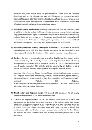5
communication, basic clinical skills and professionalism. There would be sufficient
clinical exposure at the primary care level and this would be integrated with the
learning of basic and laboratory sciences. Introduction of case scenarios for classroom
discussion/case-based learning would be emphasized. It will be done as a coordinated
effort by the pre-clinical, para-clinical and clinical faculty.
c) Integrated teaching and learning : The innovative new curriculum has been structured
to facilitate horizontal and vertical integration between and among disciplines, bridge
the gaps between theory & practice, between hospital based medicine and community
medicine. Basic and laboratory sciences (integrated with their clinical relevance) would
be maximum in the first year and will progressively decrease in the second and third
year of the training when clinical exposure and learning would be dominant.
d) Skill development and learning (throughout curriculum): A mandatory & desirable
comprehensive list of skills has been planned and would be recommended for the
Indian Medical Graduate. Certification of skills would be necessary before licensure.
e) Electives: The aim of adding electives is to allow flexible learning options in the
curriculum and may offer a variety of options including clinical electives, laboratory
postings or community exposure in areas that students are not normally exposed as a
part of regular curriculum. This will also provide opportunity for students to do a
project, enhance self-directed learning, critical thinking and research abilities.
Examples:- Bio-Informatics, Tissue Culture, Tissue Engineering/Processing, Computer
and Computer applications, Immunology, Genetics, Human Nutrition, Sports Medicine,
Laboratory Sciences, Research Methodology, Ethics, Accident and Emergencies (A&E),
Community Projects, HIV Medicine,
Pharmacokinetics/Pharmacodynamics/Pharmacoeconomics, Assisted Reproductive
Technology, Ethics & Medical Education.
All Nodal centers and Regional centers will conduct CISP workshops for all faculty
assigned to their Centres, in the above mentioned areas.
1. All Nodal and Regional Centres (NC/RC) will conduct workshop/s for all MEU Unit
coordinators and Curriculum Committee members of the colleges under their charge
for Faculty Development program (FDP), before March 2019. This workshop should be
of similar nature and convey the theme along with these concepts to all ME Unit
coordinators. MEU coordinators should conduct local workshop for first Phase
teachers and few senior teachers from other phases to initiate implementation of new
curriculum.
 