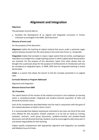 62
Alignment and Integration
Objectives
The participant must be able to:
a. Facilitate the development of an aligned and integrated curriculum in his/her
institution as envisaged in the GMR, 2019 document
Glossary of terms used
For the purposes of this document -
Alignment implies the teaching of subject material that occurs under a particular organ
system/ disease concept from the same phase in the same time frame i.e., temporally.
Integration implies that concepts in a topic / organ system that are similar, overlapping or
redundant are merged into a single teaching session in which subject based demarcations
are removed. For the purpose of this document, topics from other phases that are
brought into a particular phase for the purpose of reinforcement or introduction will also
be considered as integrated topics. In GMR, 2019 time for integrated teaching is clearly
demarcated.
Linker is a session that allows the learner to link the concepts presented in an aligned
topic
Curricular Element or Program Addressed
Alignment and Integration
Relevant Extract from GMR
10.1 Preamble:
The salient feature of the revision of the medical curriculum is the emphasis on learning
which is competency-based, integrated and student-centered acquisition of skills and
ethical & humanistic values.
Each of the competencies described below must be read in conjunction with the goals of
the medical education as listed in items 2 and 3.
It is recommended that didactic teaching be restricted to less than one third of the total
time allotted for that discipline. Greater emphasis is to be laid on hands-on training,
symposia, seminars, small group discussions, problem-oriented and problem-based
discussions and self-directed learning. Students must be encouraged to take active part in
and shared responsibility for their learning.
Subject specific competencies with appropriate alignment and integration are available
with Medical Council of India.
 