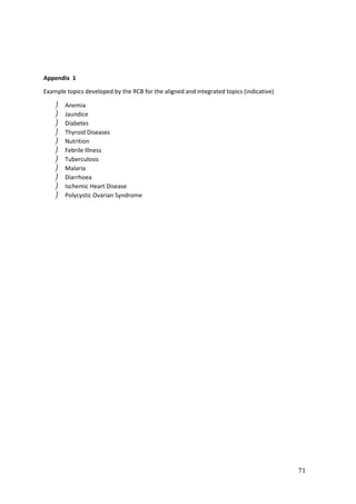 71
Appendix 1
Example topics developed by the RCB for the aligned and integrated topics (indicative)
 Anemia
 Jaundice
 Diabetes
 Thyroid Diseases
 Nutrition
 Febrile Illness
 Tuberculosis
 Malaria
 Diarrhoea
 Ischemic Heart Disease
 Polycystic Ovarian Syndrome
 