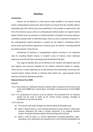 75
Electives
Introduction
Elective can be defined as a brief course made available to the learner during
his/her undergraduate study period, where she/he can choose from the available options
depending upon their interest and career preferences. This provides an opportunity in the
form of an elective course, where an undergraduate medical student can explore his/her
deeper interest areas, by working in a medical specialty in hospital/ community setting or
undertake a project under an identified expert, which can be an important component in
the undergraduate medical education. A student can be helped in identifying his/her
future career path by direct experiences in diverse areas. An elective is not being offered
by medical schools in India till now.
Introduction of electives in undergraduate medical curriculum is an important
step for providing flexible choices in student’s areas of interest, direct individual
experience and this will help in developing self-directed learning skills.
The range of electives that can be offered to the students will depend upon the
local logistics and resources available for the medical institutions (within or nearby).
These can be in a wide range that can include electives from educational, community and
research-project related, directly or indirectly with health care, super-specialty clinical
electives and specific laboratory electives.
Relevant Extract from GMR:
Method:
9.3.2 Two months are allotted for elective rotations after completion of the exam at end
of the third MBBS Part I examination and before commencement of third MBBS
Part II.
9.3.3 It is compulsory for learners to do an elective. The protected time for electives
should not be used to make up for missed clinical postings, shortage of
attendance or any other purpose.
9.3.4 Structure
(a) The learner shall rotate through two elective blocks of 04 weeks each,
(b) Block 1 shall be done in a pre-selected preclinical or para-clinical or other basic
sciences laboratory OR under a faculty researcher in an ongoing research
project. During the electives regular clinical postings shall continue.
(c) Block 2 shall be done in a clinical department (including specialties, super-
specialties, ICUs, blood bank and casualty) from a list of electives developed and
 