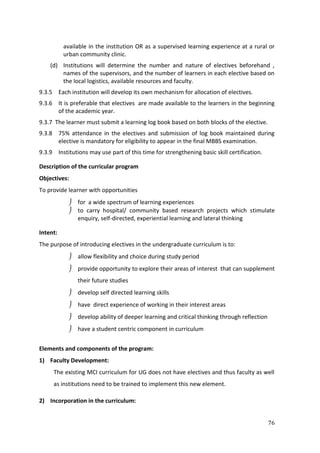76
available in the institution OR as a supervised learning experience at a rural or
urban community clinic.
(d) Institutions will determine the number and nature of electives beforehand ,
names of the supervisors, and the number of learners in each elective based on
the local logistics, available resources and faculty.
9.3.5 Each institution will develop its own mechanism for allocation of electives.
9.3.6 It is preferable that electives are made available to the learners in the beginning
of the academic year.
9.3.7 The learner must submit a learning log book based on both blocks of the elective.
9.3.8 75% attendance in the electives and submission of log book maintained during
elective is mandatory for eligibility to appear in the final MBBS examination.
9.3.9 Institutions may use part of this time for strengthening basic skill certification.
Description of the curricular program
Objectives:
To provide learner with opportunities
 for a wide spectrum of learning experiences
 to carry hospital/ community based research projects which stimulate
enquiry, self-directed, experiential learning and lateral thinking
Intent:
The purpose of introducing electives in the undergraduate curriculum is to:
 allow flexibility and choice during study period
 provide opportunity to explore their areas of interest that can supplement
their future studies
 develop self directed learning skills
 have direct experience of working in their interest areas
 develop ability of deeper learning and critical thinking through reflection
 have a student centric component in curriculum
Elements and components of the program:
1) Faculty Development:
The existing MCI curriculum for UG does not have electives and thus faculty as well
as institutions need to be trained to implement this new element.
2) Incorporation in the curriculum:
 