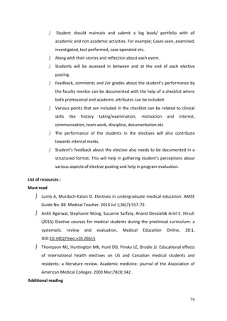 79
 Student should maintain and submit a log book/ portfolio with all
academic and non academic activities. For example; Cases seen, examined,
investigated, test performed, case operated etc.
 Along with their stories and reflection about each event.
 Students will be assessed in between and at the end of each elective
posting.
 Feedback, comments and /or grades about the student’s performance by
the faculty mentor can be documented with the help of a checklist where
both professional and academic attributes can be included.
 Various points that are included in the checklist can be related to clinical
skills like history taking/examination, motivation and interest,
communication, team work, discipline, documentation etc
 The performance of the students in the electives will also contribute
towards internal marks.
 Student’s feedback about the elective also needs to be documented in a
structured format. This will help in gathering student’s perceptions about
various aspects of elective posting and help in program evaluation.
List of resources :
Must read
 Lumb A, Murdoch-Eaton D. Electives in undergraduate medical education: AMEE
Guide No. 88. Medical Teacher. 2014 Jul 1;36(7):557-72.
 Ankit Agarwal, Stephanie Wong, Suzanne Sarfaty, Anand Devaiah& Ariel E. Hirsch
(2015) Elective courses for medical students during the preclinical curriculum: a
systematic review and evaluation, Medical Education Online, 20:1,
DOI:10.3402/meo.v20.26615
 Thompson MJ, Huntington MK, Hunt DD, Pinsky LE, Brodie JJ. Educational effects
of international health electives on US and Canadian medical students and
residents: a literature review. Academic medicine: journal of the Association of
American Medical Colleges. 2003 Mar;78(3):342.
Additional reading
 