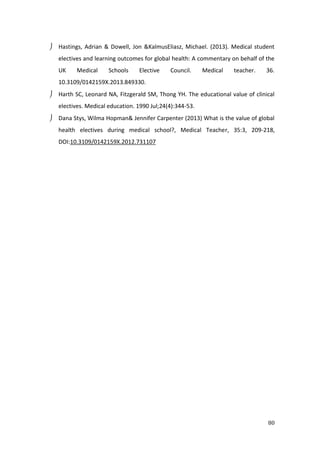 80
 Hastings, Adrian & Dowell, Jon &KalmusEliasz, Michael. (2013). Medical student
electives and learning outcomes for global health: A commentary on behalf of the
UK Medical Schools Elective Council. Medical teacher. 36.
10.3109/0142159X.2013.849330.
 Harth SC, Leonard NA, Fitzgerald SM, Thong YH. The educational value of clinical
electives. Medical education. 1990 Jul;24(4):344-53.
 Dana Stys, Wilma Hopman& Jennifer Carpenter (2013) What is the value of global
health electives during medical school?, Medical Teacher, 35:3, 209-218,
DOI:10.3109/0142159X.2012.731107
 