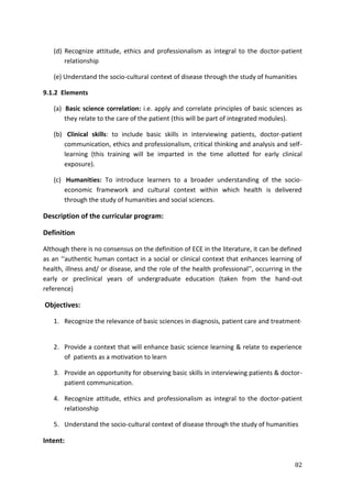 82
(d) Recognize attitude, ethics and professionalism as integral to the doctor-patient
relationship
(e) Understand the socio-cultural context of disease through the study of humanities
9.1.2 Elements
(a) Basic science correlation: i.e. apply and correlate principles of basic sciences as
they relate to the care of the patient (this will be part of integrated modules).
(b) Clinical skills: to include basic skills in interviewing patients, doctor-patient
communication, ethics and professionalism, critical thinking and analysis and self-
learning (this training will be imparted in the time allotted for early clinical
exposure).
(c) Humanities: To introduce learners to a broader understanding of the socio-
economic framework and cultural context within which health is delivered
through the study of humanities and social sciences.
Description of the curricular program:
Definition
Although there is no consensus on the definition of ECE in the literature, it can be defined
as an ‘‘authentic human contact in a social or clinical context that enhances learning of
health, illness and/ or disease, and the role of the health professional’’, occurring in the
early or preclinical years of undergraduate education (taken from the hand-out
reference)
Objectives:
1. Recognize the relevance of basic sciences in diagnosis, patient care and treatment·
2. Provide a context that will enhance basic science learning & relate to experience
of patients as a motivation to learn
3. Provide an opportunity for observing basic skills in interviewing patients & doctor-
patient communication.
4. Recognize attitude, ethics and professionalism as integral to the doctor-patient
relationship
5. Understand the socio-cultural context of disease through the study of humanities
Intent:
 