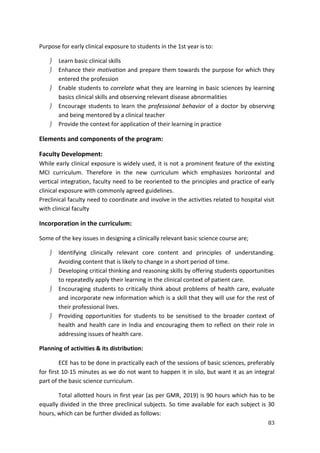 83
Purpose for early clinical exposure to students in the 1st year is to:
 Learn basic clinical skills
 Enhance their motivation and prepare them towards the purpose for which they
entered the profession
 Enable students to correlate what they are learning in basic sciences by learning
basics clinical skills and observing relevant disease abnormalities
 Encourage students to learn the professional behavior of a doctor by observing
and being mentored by a clinical teacher
 Provide the context for application of their learning in practice
Elements and components of the program:
Faculty Development:
While early clinical exposure is widely used, it is not a prominent feature of the existing
MCI curriculum. Therefore in the new curriculum which emphasizes horizontal and
vertical integration, faculty need to be reoriented to the principles and practice of early
clinical exposure with commonly agreed guidelines.
Preclinical faculty need to coordinate and involve in the activities related to hospital visit
with clinical faculty
Incorporation in the curriculum:
Some of the key issues in designing a clinically relevant basic science course are;
 Identifying clinically relevant core content and principles of understanding.
Avoiding content that is likely to change in a short period of time.
 Developing critical thinking and reasoning skills by offering students opportunities
to repeatedly apply their learning in the clinical context of patient care.
 Encouraging students to critically think about problems of health care, evaluate
and incorporate new information which is a skill that they will use for the rest of
their professional lives.
 Providing opportunities for students to be sensitised to the broader context of
health and health care in India and encouraging them to reflect on their role in
addressing issues of health care.
Planning of activities & its distribution:
ECE has to be done in practically each of the sessions of basic sciences, preferably
for first 10-15 minutes as we do not want to happen it in silo, but want it as an integral
part of the basic science curriculum.
Total allotted hours in first year (as per GMR, 2019) is 90 hours which has to be
equally divided in the three preclinical subjects. So time available for each subject is 30
hours, which can be further divided as follows:
 