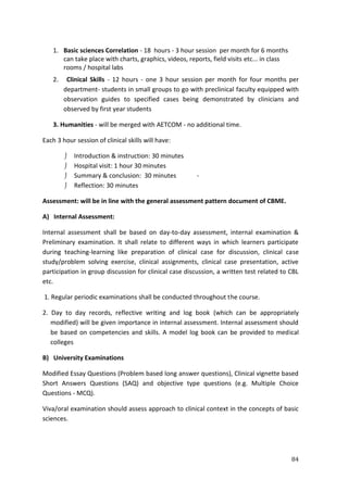 84
1. Basic sciences Correlation - 18 hours - 3 hour session per month for 6 months
can take place with charts, graphics, videos, reports, field visits etc... in class
rooms / hospital labs
2. Clinical Skills - 12 hours - one 3 hour session per month for four months per
department- students in small groups to go with preclinical faculty equipped with
observation guides to specified cases being demonstrated by clinicians and
observed by first year students
3. Humanities - will be merged with AETCOM - no additional time.
Each 3 hour session of clinical skills will have:
 Introduction & instruction: 30 minutes
 Hospital visit: 1 hour 30 minutes
 Summary & conclusion: 30 minutes -
 Reflection: 30 minutes
Assessment: will be in line with the general assessment pattern document of CBME.
A) Internal Assessment:
Internal assessment shall be based on day-to-day assessment, internal examination &
Preliminary examination. It shall relate to different ways in which learners participate
during teaching-learning like preparation of clinical case for discussion, clinical case
study/problem solving exercise, clinical assignments, clinical case presentation, active
participation in group discussion for clinical case discussion, a written test related to CBL
etc.
1. Regular periodic examinations shall be conducted throughout the course.
2. Day to day records, reflective writing and log book (which can be appropriately
modified) will be given importance in internal assessment. Internal assessment should
be based on competencies and skills. A model log book can be provided to medical
colleges
B) University Examinations
Modified Essay Questions (Problem based long answer questions), Clinical vignette based
Short Answers Questions (SAQ) and objective type questions (e.g. Multiple Choice
Questions - MCQ).
Viva/oral examination should assess approach to clinical context in the concepts of basic
sciences.
 