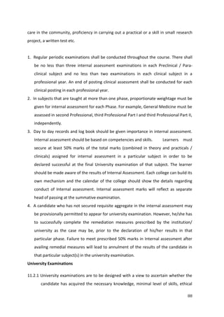 88
care in the community, proficiency in carrying out a practical or a skill in small research
project, a written test etc.
1. Regular periodic examinations shall be conducted throughout the course. There shall
be no less than three internal assessment examinations in each Preclinical / Para-
clinical subject and no less than two examinations in each clinical subject in a
professional year. An end of posting clinical assessment shall be conducted for each
clinical posting in each professional year.
2. In subjects that are taught at more than one phase, proportionate weightage must be
given for internal assessment for each Phase. For example, General Medicine must be
assessed in second Professional, third Professional Part I and third Professional Part II,
independently.
3. Day to day records and log book should be given importance in internal assessment.
Internal assessment should be based on competencies and skills. Learners must
secure at least 50% marks of the total marks (combined in theory and practicals /
clinicals) assigned for internal assessment in a particular subject in order to be
declared successful at the final University examination of that subject. The learner
should be made aware of the results of Internal Assessment. Each college can build its
own mechanism and the calendar of the college should show the details regarding
conduct of Internal assessment. Internal assessment marks will reflect as separate
head of passing at the summative examination.
4. A candidate who has not secured requisite aggregate in the internal assessment may
be provisionally permitted to appear for university examination. However, he/she has
to successfully complete the remediation measures prescribed by the institution/
university as the case may be, prior to the declaration of his/her results in that
particular phase. Failure to meet prescribed 50% marks in Internal assessment after
availing remedial measures will lead to annulment of the results of the candidate in
that particular subject(s) in the university examination.
University Examinations
11.2.1 University examinations are to be designed with a view to ascertain whether the
candidate has acquired the necessary knowledge, minimal level of skills, ethical
 