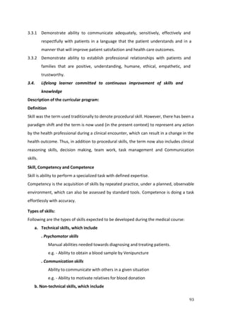 93
3.3.1 Demonstrate ability to communicate adequately, sensitively, effectively and
respectfully with patients in a language that the patient understands and in a
manner that will improve patient satisfaction and health care outcomes.
3.3.2 Demonstrate ability to establish professional relationships with patients and
families that are positive, understanding, humane, ethical, empathetic, and
trustworthy.
3.4. Lifelong learner committed to continuous improvement of skills and
knowledge
Description of the curricular program:
Definition
Skill was the term used traditionally to denote procedural skill. However, there has been a
paradigm shift and the term is now used (in the present context) to represent any action
by the health professional during a clinical encounter, which can result in a change in the
health outcome. Thus, in addition to procedural skills, the term now also includes clinical
reasoning skills, decision making, team work, task management and Communication
skills.
Skill, Competency and Competence
Skill is ability to perform a specialized task with defined expertise.
Competency is the acquisition of skills by repeated practice, under a planned, observable
environment, which can also be assessed by standard tools. Competence is doing a task
effortlessly with accuracy.
Types of skills:
Following are the types of skills expected to be developed during the medical course:
a. Technical skills, which include
. Psychomotor skills
Manual abilities needed towards diagnosing and treating patients.
e.g. - Ability to obtain a blood sample by Venipuncture
. Communication skills
Ability to communicate with others in a given situation
e.g. - Ability to motivate relatives for blood donation
b. Non-technical skills, which include
 