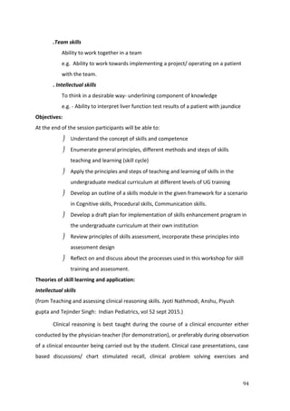 94
.Team skills
Ability to work together in a team
e.g. Ability to work towards implementing a project/ operating on a patient
with the team.
. Intellectual skills
To think in a desirable way- underlining component of knowledge
e.g. - Ability to interpret liver function test results of a patient with jaundice
Objectives:
At the end of the session participants will be able to:
 Understand the concept of skills and competence
 Enumerate general principles, different methods and steps of skills
teaching and learning (skill cycle)
 Apply the principles and steps of teaching and learning of skills in the
undergraduate medical curriculum at different levels of UG training
 Develop an outline of a skills module in the given framework for a scenario
in Cognitive skills, Procedural skills, Communication skills.
 Develop a draft plan for implementation of skills enhancement program in
the undergraduate curriculum at their own institution
 Review principles of skills assessment, incorporate these principles into
assessment design
 Reflect on and discuss about the processes used in this workshop for skill
training and assessment.
Theories of skill learning and application:
Intellectual skills
(from Teaching and assessing clinical reasoning skills. Jyoti Nathmodi, Anshu, Piyush
gupta and Tejinder Singh: Indian Pediatrics, vol 52 sept 2015.)
Clinical reasoning is best taught during the course of a clinical encounter either
conducted by the physician-teacher (for demonstration), or preferably during observation
of a clinical encounter being carried out by the student. Clinical case presentations, case
based discussions/ chart stimulated recall, clinical problem solving exercises and
 