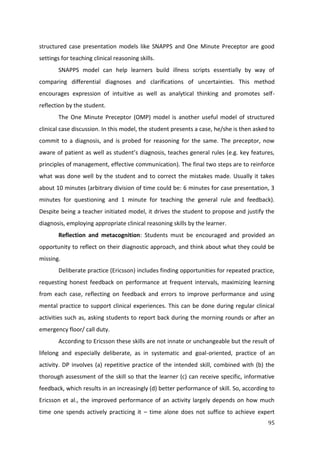 95
structured case presentation models like SNAPPS and One Minute Preceptor are good
settings for teaching clinical reasoning skills.
SNAPPS model can help learners build illness scripts essentially by way of
comparing differential diagnoses and clarifications of uncertainties. This method
encourages expression of intuitive as well as analytical thinking and promotes self-
reflection by the student.
The One Minute Preceptor (OMP) model is another useful model of structured
clinical case discussion. In this model, the student presents a case, he/she is then asked to
commit to a diagnosis, and is probed for reasoning for the same. The preceptor, now
aware of patient as well as student’s diagnosis, teaches general rules (e.g. key features,
principles of management, effective communication). The final two steps are to reinforce
what was done well by the student and to correct the mistakes made. Usually it takes
about 10 minutes (arbitrary division of time could be: 6 minutes for case presentation, 3
minutes for questioning and 1 minute for teaching the general rule and feedback).
Despite being a teacher initiated model, it drives the student to propose and justify the
diagnosis, employing appropriate clinical reasoning skills by the learner.
Reflection and metacognition: Students must be encouraged and provided an
opportunity to reflect on their diagnostic approach, and think about what they could be
missing.
Deliberate practice (Ericsson) includes finding opportunities for repeated practice,
requesting honest feedback on performance at frequent intervals, maximizing learning
from each case, reflecting on feedback and errors to improve performance and using
mental practice to support clinical experiences. This can be done during regular clinical
activities such as, asking students to report back during the morning rounds or after an
emergency floor/ call duty.
According to Ericsson these skills are not innate or unchangeable but the result of
lifelong and especially deliberate, as in systematic and goal-oriented, practice of an
activity. DP involves (a) repetitive practice of the intended skill, combined with (b) the
thorough assessment of the skill so that the learner (c) can receive specific, informative
feedback, which results in an increasingly (d) better performance of skill. So, according to
Ericsson et al., the improved performance of an activity largely depends on how much
time one spends actively practicing it – time alone does not suffice to achieve expert
 