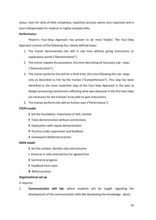 96
status. Even for skills of little complexity, repetitive practice seems very important and is
even indispensable for medium or highly-complex skills.
Performance:
Peyton’s Four-Step Approach has proven to be most helpful. The Four-Step
Approach consists of the following four clearly defined steps:
1. The trainer demonstrates the skill in real time without giving instructions or
explanatory words (“Demonstration”).
2. The trainer repeats the procedure, this time describing all necessary sub- steps
(“Deconstruction”).
3. The trainer performs the skill for a third time, this time following the sub- steps
only as described to him by the trainee (“Comprehension”). This step has been
identified as the most important step of the Four-Step Approach in the past as
deeper processing mechanisms reflecting what was observed in the first two steps
are necessary for the trainees’ to be able to give instructions.
4. The trainee performs the skill on his/her own (“Performance”).
STEPS model
S Set the foundation, importance of skill, context
T Tutor demonstration without commentary
E Explanation with repeat demonstration
P Practice under supervision and feedback
S Subsequent deliberate practice
SISFR model
S Set the context, identify roles and outcome
I Immerse in roles and practice for agreed time
S Summarize progress
F Feedback from tutor
R Refine practice
Organizational set up
It requires:
1. Communication skill lab: where students will be taught regarding the
development of the communication skills like developing the knowledge about
 